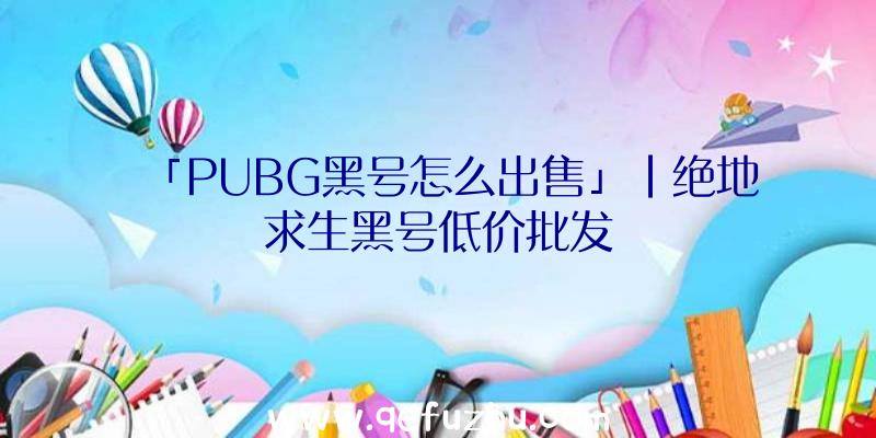 「PUBG黑号怎么出售」|绝地求生黑号低价批发